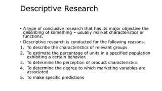 Descriptive Research
• A type of conclusive research that has its major objective the
describing of something – usually market characteristics or
functions.
• Descriptive research is conducted for the following reasons.
1. To describe the characteristics of relevant groups
2. To estimate the percentage of units in a specified population
exhibiting a certain behavior.
3. To determine the perception of product characteristics
4. To determine the degree to which marketing variables are
associated
5. To make specific predictions
 