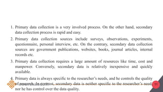 11
1. Primary data collection is a very involved process. On the other hand, secondary
data collection process is rapid and easy.
2. Primary data collection sources include surveys, observations, experiments,
questionnaire, personal interview, etc. On the contrary, secondary data collection
sources are government publications, websites, books, journal articles, internal
records etc.
3. Primary data collection requires a large amount of resources like time, cost and
manpower. Conversely, secondary data is relatively inexpensive and quickly
available.
4. Primary data is always specific to the researcher’s needs, and he controls the quality
of research. In contrast, secondary data is neither specific to the researcher’s need,
nor he has control over the data quality.
 