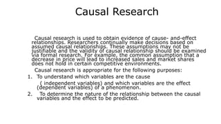 Causal Research
Causal research is used to obtain evidence of cause- and-effect
relationships. Researchers continually make decisions based on
assumed causal relationships. These assumptions may not be
justifiable and the validity of causal relationship should be examined
via formal research. For example, the common assumption that a
decrease in price will lead to increased sales and market shares
does not hold in certain competitive environments.
Causal research is appropriate for the following purposes:
1. To understand which variables are the cause
( independent variables) and which variables are the effect
(dependent variables) of a phenomenon.
2. To determine the nature of the relationship between the causal
variables and the effect to be predicted.
 
