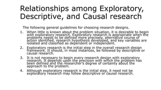 Relationships among Exploratory,
Descriptive, and Causal research
The following general guidelines for choosing research designs.
1. When little is known about the problem situation, it is desirable to begin
with exploratory research. Exploratory research is appropriate when the
problems needs to be defined more precisely, alternative course of
action identified, research hypothesis developed, and key variables are
isolated and classified as dependent or independent.
2. Exploratory research is the initial step in the overall research design
framework. It should, in most instances, be followed by descriptive or
causal research.
3. It is not necessary to begin every research design with exploratory
research. It depends upon the precision with which the problem has
been defined and the researcher’s degree of certainty about the
approach to the problem.
4. Although exploratory research is the initial step, it need not be
exploratory research may follow descriptive or causal research.
 