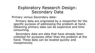 Exploratory Research Design:
Secondary Data
Primary versus Secondary data:
Primary data are originated by a researcher for the
specific purpose of addressing the problem at hand.
Obtaining primary data can be expensive and time
consuming.
Secondary data are data that have already been
collected for purposes other than the problem at the
hand. These data can be located quickly and
inexpensively.
 