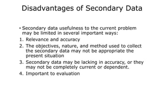 Disadvantages of Secondary Data
• Secondary data usefulness to the current problem
may be limited in several important ways:
1. Relevance and accuracy
2. The objectives, nature, and method used to collect
the secondary data may not be appropriate the
present situation
3. Secondary data may be lacking in accuracy, or they
may not be completely current or dependent.
4. Important to evaluation
 