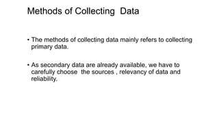 Methods of Collecting Data
• The methods of collecting data mainly refers to collecting
primary data.
• As secondary data are already available, we have to
carefully choose the sources , relevancy of data and
reliability.
 