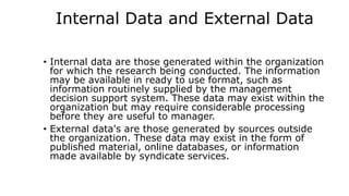 Internal Data and External Data
• Internal data are those generated within the organization
for which the research being conducted. The information
may be available in ready to use format, such as
information routinely supplied by the management
decision support system. These data may exist within the
organization but may require considerable processing
before they are useful to manager.
• External data's are those generated by sources outside
the organization. These data may exist in the form of
published material, online databases, or information
made available by syndicate services.
 