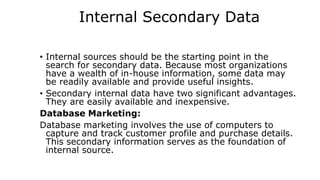 Internal Secondary Data
• Internal sources should be the starting point in the
search for secondary data. Because most organizations
have a wealth of in-house information, some data may
be readily available and provide useful insights.
• Secondary internal data have two significant advantages.
They are easily available and inexpensive.
Database Marketing:
Database marketing involves the use of computers to
capture and track customer profile and purchase details.
This secondary information serves as the foundation of
internal source.
 