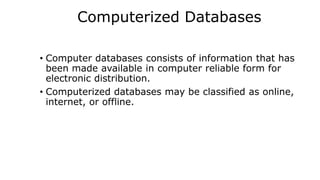 Computerized Databases
• Computer databases consists of information that has
been made available in computer reliable form for
electronic distribution.
• Computerized databases may be classified as online,
internet, or offline.
 