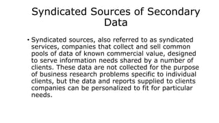 Syndicated Sources of Secondary
Data
• Syndicated sources, also referred to as syndicated
services, companies that collect and sell common
pools of data of known commercial value, designed
to serve information needs shared by a number of
clients. These data are not collected for the purpose
of business research problems specific to individual
clients, but the data and reports supplied to clients
companies can be personalized to fit for particular
needs.
 