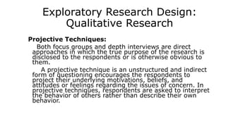 Exploratory Research Design:
Qualitative Research
Projective Techniques:
Both focus groups and depth interviews are direct
approaches in which the true purpose of the research is
disclosed to the respondents or is otherwise obvious to
them.
A projective technique is an unstructured and indirect
form of questioning encourages the respondents to
project their underlying motivations, beliefs, and
attitudes or feelings regarding the issues of concern. In
projective techniques, respondents are asked to interpret
the behavior of others rather than describe their own
behavior.
 