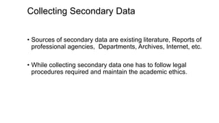 Collecting Secondary Data
• Sources of secondary data are existing literature, Reports of
professional agencies, Departments, Archives, Internet, etc.
• While collecting secondary data one has to follow legal
procedures required and maintain the academic ethics.
 