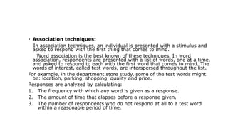 • Association techniques:
In association techniques, an individual is presented with a stimulus and
asked to respond with the first thing that comes to mind.
Word association is the best known of these techniques. In word
association, respondents are presented with a list of words, one at a time,
and asked to respond to each with the first word that comes to mind. The
words of interest, called test words, are interspersed throughout the list.
For example, in the department store study, some of the test words might
be: location, parking, shopping, quality and price.
Responses are analyzed by calculating:
1. The frequency with which any word is given as a response.
2. The amount of time that elapses before a response given.
3. The number of respondents who do not respond at all to a test word
within a reasonable period of time.
 