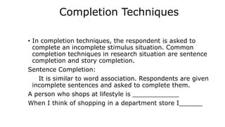 Completion Techniques
• In completion techniques, the respondent is asked to
complete an incomplete stimulus situation. Common
completion techniques in research situation are sentence
completion and story completion.
Sentence Completion:
It is similar to word association. Respondents are given
incomplete sentences and asked to complete them.
A person who shops at lifestyle is ____________
When I think of shopping in a department store I______
 