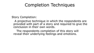 Completion Techniques
Story Completion:
A projective technique in which the respondents are
provided with part of a story and required to give the
conclusion in their own words.
The respondents completion of this story will
reveal their underlying feelings and emotions.
 