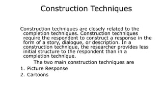 Construction Techniques
Construction techniques are closely related to the
completion techniques. Construction techniques
require the respondent to construct a response in the
form of a story, dialogue, or description. In a
construction technique, the researcher provides less
initial structure to the respondent than in a
completion technique.
The two main construction techniques are
1. Picture Response
2. Cartoons
 