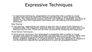 Expressive Techniques
• In expressive techniques, respondents are presented with a verbal or visual
situation and asked to relate the feelings and attitudes of other people to the
situation. The respondents express not their own feelings or attitudes, but those of
others. The two main expressive techniques are role playing and third-person
technique.
Role Playing:
In role playing, respondents are asked to play the role or assume the behavior of
someone else. The researcher assumes that the respondents will project their own
feelings into the role. These can be then uncovered by analyzing the responses.
Third-Person Techniques:
In third-person technique, the respondent is presented with a verbal or visual
situation and asked to relate the beliefs and attitudes of a third person rather than
directly expressing personal beliefs and attitudes. This third person may be a
friend, neighbor, colleague, or a typical person. Asking the individual to respond in
the third person reduces the social pressure to give an acceptable answer.
 