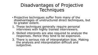 Disadvantages of Projective
Techniques
• Projective techniques suffer from many of the
disadvantages of unstructured direct techniques, but
to greater extent.
1. These techniques generally require personal
interviews with highly trained interviewers.
2. Skilled interprets are also required to analyze the
responses. Hence they tend to be expensive.
3. There is serious risk of interpretation bias. Making
the analysis and interpretation difficult and
subjective.
 
