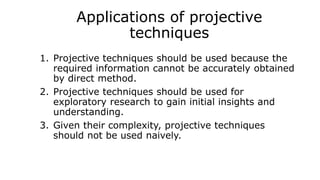 Applications of projective
techniques
1. Projective techniques should be used because the
required information cannot be accurately obtained
by direct method.
2. Projective techniques should be used for
exploratory research to gain initial insights and
understanding.
3. Given their complexity, projective techniques
should not be used naively.
 