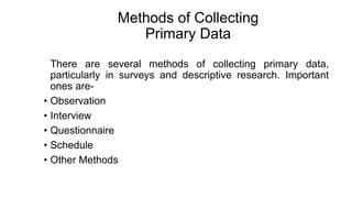 Methods of Collecting
Primary Data
There are several methods of collecting primary data,
particularly in surveys and descriptive research. Important
ones are-
• Observation
• Interview
• Questionnaire
• Schedule
• Other Methods
 
