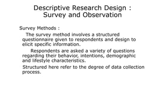 Descriptive Research Design :
Survey and Observation
Survey Methods :
The survey method involves a structured
questionnaire given to respondents and design to
elicit specific information.
Respondents are asked a variety of questions
regarding their behavior, intentions, demographic
and lifestyle characteristics.
Structured here refer to the degree of data collection
process.
 