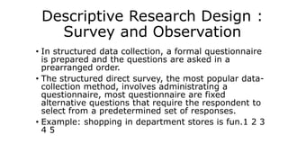 Descriptive Research Design :
Survey and Observation
• In structured data collection, a formal questionnaire
is prepared and the questions are asked in a
prearranged order.
• The structured direct survey, the most popular data-
collection method, involves administrating a
questionnaire, most questionnaire are fixed
alternative questions that require the respondent to
select from a predetermined set of responses.
• Example: shopping in department stores is fun.1 2 3
4 5
 