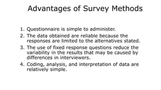 Advantages of Survey Methods
1. Questionnaire is simple to administer.
2. The data obtained are reliable because the
responses are limited to the alternatives stated.
3. The use of fixed response questions reduce the
variability in the results that may be caused by
differences in interviewers.
4. Coding, analysis, and interpretation of data are
relatively simple.
 
