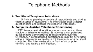 Telephone Methods
1. Traditional Telephone Interviews
It involve phoning a sample of respondents and asking
them a series of questions. The interviewer uses a paper
questionnaire and records the response with pencil.
2. Computer-Assisted Telephone Interviewing
CATI from a central location is now more popular than
traditional telephone method. It involves a computerized
questionnaire administrated to respondents over the
telephone. A computerized questionnaire may be generated
using a mainframe computer, a minicomputer, or a personal
computer. The interviewer sits in front of a computer
terminal and wears a miniheadset.
 
