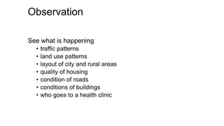 Observation
See what is happening
• traffic patterns
• land use patterns
• layout of city and rural areas
• quality of housing
• condition of roads
• conditions of buildings
• who goes to a health clinic
 
