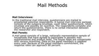 Mail Methods
Mail Interviews:
In the traditional mail interview, questionnaire are mailed to
preselected potential respondents. A typical mail interview package
consists of the outgoing envelope, cover letter questionnaire, return
envelope and possibly an incentive. The respondents complete and
return the questionnaires. There is no verbal interaction between
the researcher and respondent.
Mail Panels:
A mail panel consists of a large, nationally representative sample of
households that have agreed to participate in periodic mail
questionnaires and product tests. The house holds are compensate
with various incentives. Data on the panel members is updated
every year. Because of the panel members commitment, the
response rates can approach 80 percent.
 