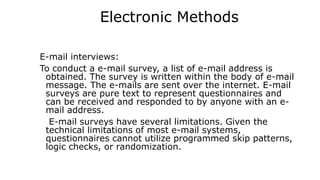 Electronic Methods
E-mail interviews:
To conduct a e-mail survey, a list of e-mail address is
obtained. The survey is written within the body of e-mail
message. The e-mails are sent over the internet. E-mail
surveys are pure text to represent questionnaires and
can be received and responded to by anyone with an e-
mail address.
E-mail surveys have several limitations. Given the
technical limitations of most e-mail systems,
questionnaires cannot utilize programmed skip patterns,
logic checks, or randomization.
 