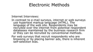 Electronic Methods
Internet Interviews:
In contrast to e-mail surveys, internet or web surveys
use hypertext markup language (HTML). The
language of the web site. Respondents may be
recruited over the internet from potential respondent
databases maintained by the business research firm
or they can be recruited by conventional methods.
For web surveys that recruit respondents who are
browsing or by placing banner ads, there is inherent
self-selection bias.
 
