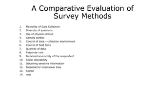 A Comparative Evaluation of
Survey Methods
1. Flexibility of Data Collection
2. Diversity of questions
3. Use of physical stimuli
4. Sample control
5. Control of data – collection environment
6. Control of field force
7. Quantity of data
8. Response rate
9. Perceived anonymity of the respondent
10. Social desirability
11. Obtaining sensitive information
12. Potential for interviewer bias
13. Speed
14. cost
 