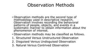 Observation Methods
• Observation methods are the second type of
methodology used in descriptive research.
Observation involves recording the behavioral
patterns of people, objects, and events in a
systematic manner to obtain information about the
phenomenon of interest.
• Observation methods may be classified as follows.
1. Structured Versus Unstructured Observation
2. Disguised Versus Undisguised Observation
3. Natural Versus Contrived Observation
 