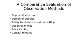 A Comparative Evaluation of
Observation Methods
• Degree of structure
• Degree of disguise
• Ability to observe in natural setting
• Observation bias
• Analysis bias
• General remarks
 