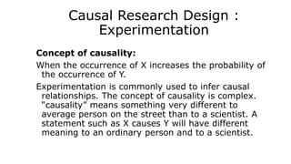 Causal Research Design :
Experimentation
Concept of causality:
When the occurrence of X increases the probability of
the occurrence of Y.
Experimentation is commonly used to infer causal
relationships. The concept of causality is complex.
“causality” means something very different to
average person on the street than to a scientist. A
statement such as X causes Y will have different
meaning to an ordinary person and to a scientist.
 