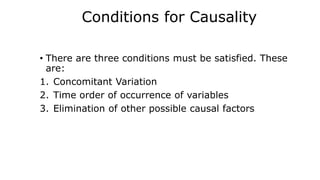 Conditions for Causality
• There are three conditions must be satisfied. These
are:
1. Concomitant Variation
2. Time order of occurrence of variables
3. Elimination of other possible causal factors
 