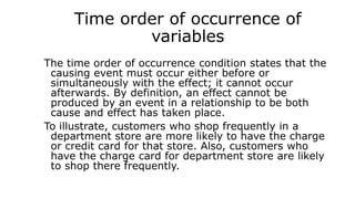 Time order of occurrence of
variables
The time order of occurrence condition states that the
causing event must occur either before or
simultaneously with the effect; it cannot occur
afterwards. By definition, an effect cannot be
produced by an event in a relationship to be both
cause and effect has taken place.
To illustrate, customers who shop frequently in a
department store are more likely to have the charge
or credit card for that store. Also, customers who
have the charge card for department store are likely
to shop there frequently.
 