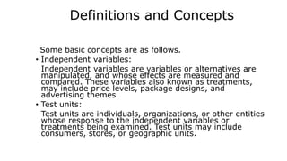 Definitions and Concepts
Some basic concepts are as follows.
• Independent variables:
Independent variables are variables or alternatives are
manipulated, and whose effects are measured and
compared. These variables also known as treatments,
may include price levels, package designs, and
advertising themes.
• Test units:
Test units are individuals, organizations, or other entities
whose response to the independent variables or
treatments being examined. Test units may include
consumers, stores, or geographic units.
 