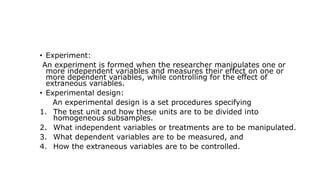 • Experiment:
An experiment is formed when the researcher manipulates one or
more independent variables and measures their effect on one or
more dependent variables, while controlling for the effect of
extraneous variables.
• Experimental design:
An experimental design is a set procedures specifying
1. The test unit and how these units are to be divided into
homogeneous subsamples.
2. What independent variables or treatments are to be manipulated.
3. What dependent variables are to be measured, and
4. How the extraneous variables are to be controlled.
 