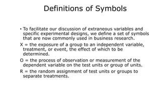 Definitions of Symbols
• To facilitate our discussion of extraneous variables and
specific experimental designs, we define a set of symbols
that are now commonly used in business research.
X = the exposure of a group to an independent variable,
treatment, or event, the effect of which to be
determined.
O = the process of observation or measurement of the
dependent variable on the test units or group of units.
R = the random assignment of test units or groups to
separate treatments.
 