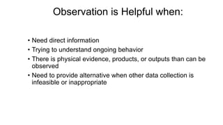 Observation is Helpful when:
• Need direct information
• Trying to understand ongoing behavior
• There is physical evidence, products, or outputs than can be
observed
• Need to provide alternative when other data collection is
infeasible or inappropriate
 