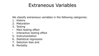Extraneous Variables
We classify extraneous variables in the following categories:
1. History
2. Maturation
3. Testing
• Main testing effect
• Interactive testing effect
5. Instrumentation
6. Statistical regression
7. Selection bias and
8. Mortality
 