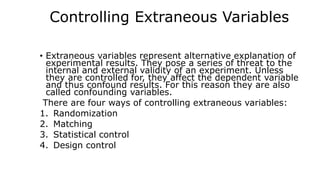Controlling Extraneous Variables
• Extraneous variables represent alternative explanation of
experimental results. They pose a series of threat to the
internal and external validity of an experiment. Unless
they are controlled for, they affect the dependent variable
and thus confound results. For this reason they are also
called confounding variables.
There are four ways of controlling extraneous variables:
1. Randomization
2. Matching
3. Statistical control
4. Design control
 