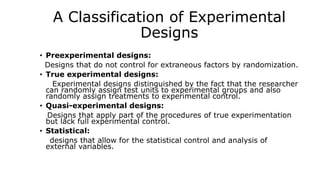 A Classification of Experimental
Designs
• Preexperimental designs:
Designs that do not control for extraneous factors by randomization.
• True experimental designs:
Experimental designs distinguished by the fact that the researcher
can randomly assign test units to experimental groups and also
randomly assign treatments to experimental control.
• Quasi-experimental designs:
Designs that apply part of the procedures of true experimentation
but lack full experimental control.
• Statistical:
designs that allow for the statistical control and analysis of
external variables.
 