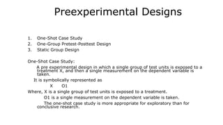 Preexperimental Designs
1. One-Shot Case Study
2. One-Group Pretest-Posttest Design
3. Static Group Design
One-Shot Case Study:
A pre experimental design in which a single group of test units is exposed to a
treatment X, and then a single measurement on the dependent variable is
taken.
It is symbolically represented as
X O1
Where, X is a single group of test units is exposed to a treatment.
O1 is a single measurement on the dependent variable is taken.
The one-shot case study is more appropriate for exploratory than for
conclusive research.
 