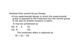 Posttest-Only control Group Design:
A true experimental design in which the experimental
group is exposed to the treatment but the control group
is not and no pretest measure is taken.
It may be symbolized as
EG: R X O1
CG: R O2
The treatment effect is obtained by
TE = O1 – O2
 