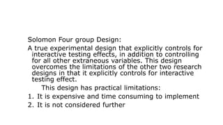 Solomon Four group Design:
A true experimental design that explicitly controls for
interactive testing effects, in addition to controlling
for all other extraneous variables. This design
overcomes the limitations of the other two research
designs in that it explicitly controls for interactive
testing effect.
This design has practical limitations:
1. It is expensive and time consuming to implement
2. It is not considered further
 