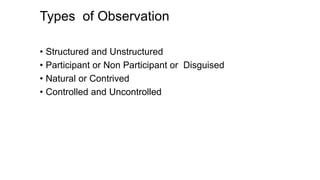 Types of Observation
• Structured and Unstructured
• Participant or Non Participant or Disguised
• Natural or Contrived
• Controlled and Uncontrolled
 