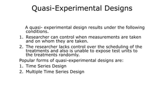 Quasi-Experimental Designs
A quasi- experimental design results under the following
conditions.
1. Researcher can control when measurements are taken
and on whom they are taken.
2. The researcher lacks control over the scheduling of the
treatments and also is unable to expose test units to
the treatments randomly.
Popular forms of quasi-experimental designs are:
1. Time Series Design
2. Multiple Time Series Design
 
