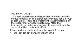 Time Series Design:
A quasi experimental design that involves periodic
measurements on the dependent variable for a group
of test units. Then, the treatment is administered by
the researcher or occurs naturally. After the
treatment, periodic measurements are continued to
determine the treatment effect.
A time series experiment may be symbolized as
O1 O2 O3 O4 O5 X O6 O7 O8 O9 O10
 