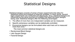 Statistical Designs
Statistical designs consists of series of basic experiments that allow for
statistical control and analysis of external variables. In other words, several
basic experiments are conducted simultaneously. Thus, statistical designs are
influenced by the same sources of invalidity that affect the basic designs
being used. Statistical designs offer the following advantages:
1. The effect of more than one independent variable can be measured.
2. Specific extraneous variables can be statistically controlled.
3. Economical designs can be formulated when each test unit is measured
more than once.
The most common statistical designs are
• Randomized Block Design
• Latin Square Design
• Factorial Design
 
