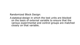 Randomized Block Design:
A statistical design in which the test units are blocked
on the basis of external variable to ensure that the
various experimental and control groups are matched
closely on that variable.
 